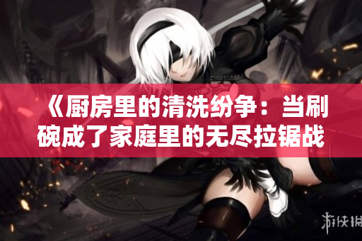 《廚房里的清洗紛爭：當(dāng)刷碗成了家庭里的無盡拉鋸戰(zhàn)》