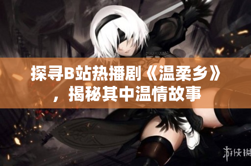 探尋B站熱播劇《溫柔鄉(xiāng)》，揭秘其中溫情故事