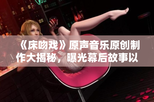 《床吻戲》原聲音樂(lè)原創(chuàng)制作大揭秘，曝光幕后故事以及創(chuàng)作全過(guò)程!