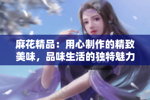 麻花精品：用心制作的精致美味，品味生活的獨(dú)特魅力