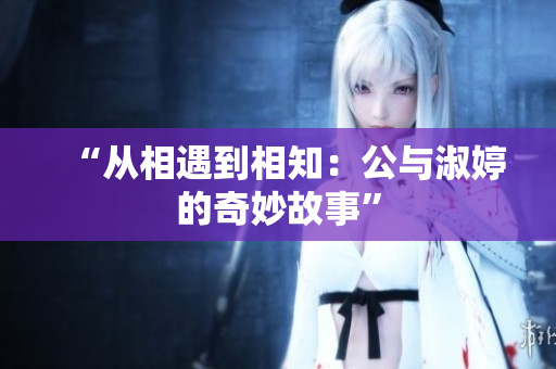 “從相遇到相知：公與淑婷的奇妙故事”