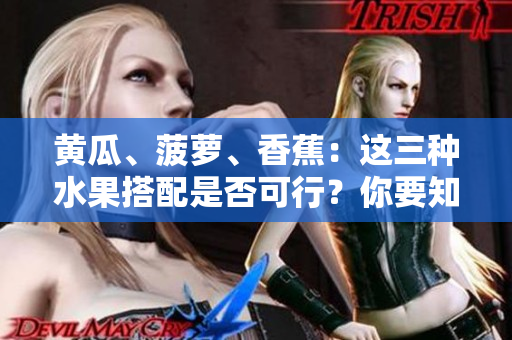 黃瓜、菠蘿、香蕉：這三種水果搭配是否可行？你要知道的關(guān)鍵信息