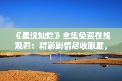 《星漢燦爛》全集免費(fèi)在線觀看：精彩劇情盡收眼底，驚艷視聽(tīng)體驗(yàn)不容錯(cuò)過(guò)!