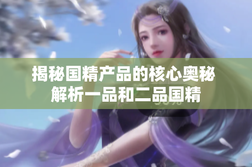 揭秘國(guó)精產(chǎn)品的核心奧秘 解析一品和二品國(guó)精