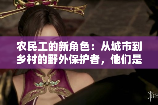 農(nóng)民工的新角色：從城市到鄉(xiāng)村的野外保護(hù)者，他們是現(xiàn)代時(shí)代的鏢客