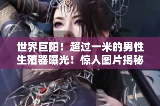 世界巨陽(yáng)！超過(guò)一米的男性生殖器曝光！驚人圖片揭秘身份，震撼全球！