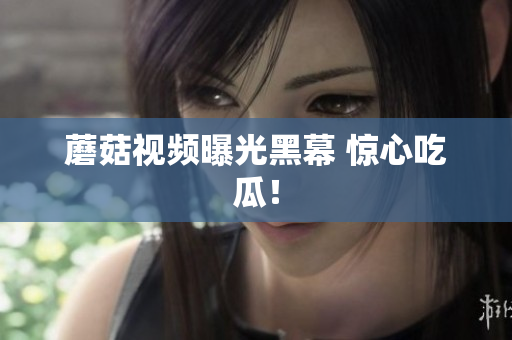 蘑菇視頻曝光黑幕 驚心吃瓜！