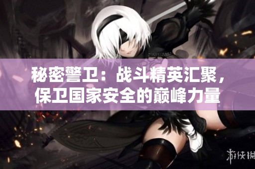 秘密警衛(wèi)：戰(zhàn)斗精英匯聚，保衛(wèi)國(guó)家安全的巔峰力量