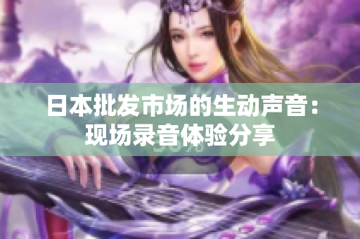 日本批發(fā)市場的生動聲音：現(xiàn)場錄音體驗(yàn)分享