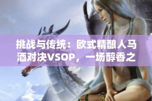 挑戰(zhàn)與傳統(tǒng)：歐式精釀人馬酒對決VSOP，一場醇香之爭