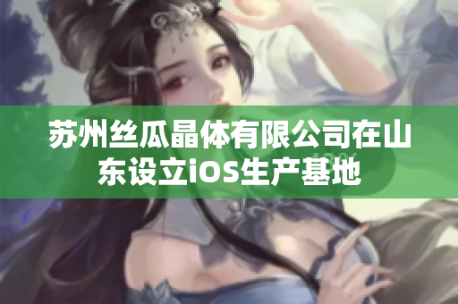 蘇州絲瓜晶體有限公司在山東設(shè)立iOS生產(chǎn)基地