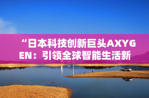 “日本科技創(chuàng)新巨頭AXYGEN：引領(lǐng)全球智能生活新潮流”