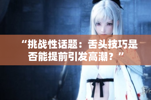 “挑戰(zhàn)性話題：舌頭技巧是否能提前引發(fā)高潮？”