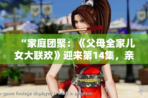 “家庭團(tuán)聚：《父母全家兒女大聯(lián)歡》迎來(lái)第14集，親情盛宴再度上演！”