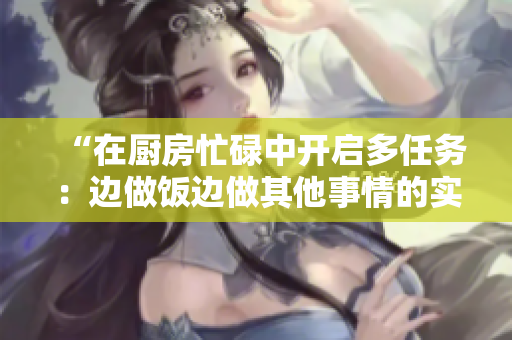 “在廚房忙碌中開(kāi)啟多任務(wù)：邊做飯邊做其他事情的實(shí)用指南”