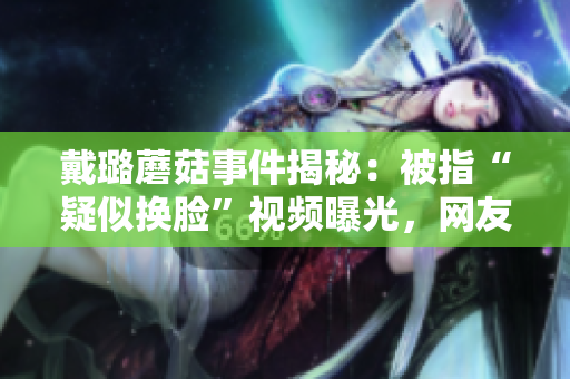戴璐蘑菇事件揭秘：被指“疑似換臉”視頻曝光，網(wǎng)友熱議掀起輿論風(fēng)暴