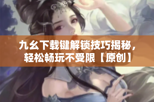 九幺下載鍵解鎖技巧揭秘，輕松暢玩不受限【原創(chuàng)】