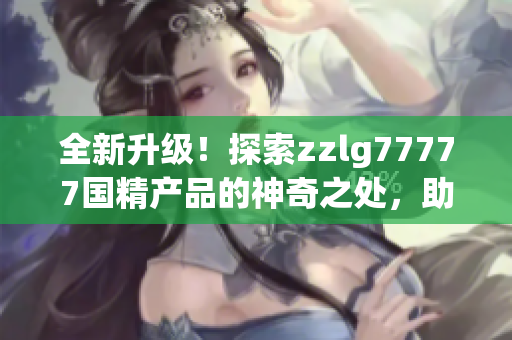 全新升級(jí)！探索zzlg77777國(guó)精產(chǎn)品的神奇之處，助您擁有更健康的生活方式