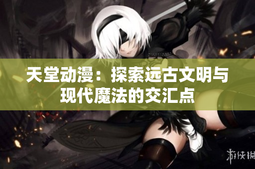 天堂動(dòng)漫：探索遠(yuǎn)古文明與現(xiàn)代魔法的交匯點(diǎn)