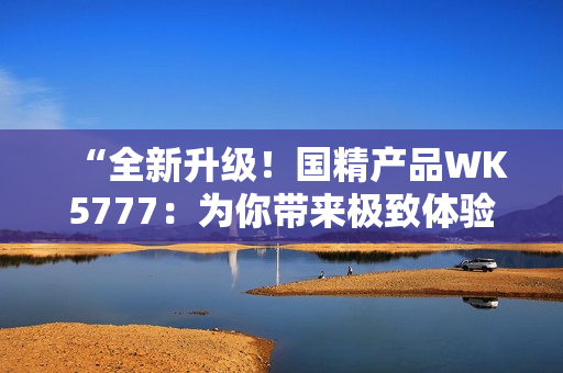 “全新升級(jí)！國(guó)精產(chǎn)品WK5777：為你帶來(lái)極致體驗(yàn)！”