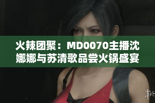 火辣團(tuán)聚：MD0070主播沈娜娜與蘇清歌品嘗火鍋盛宴