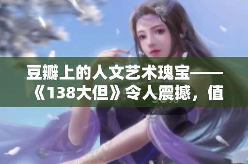 豆瓣上的人文藝術(shù)瑰寶——《138大但》令人震撼，值得深度挖掘和品味