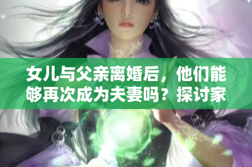 女兒與父親離婚后，他們能夠再次成為夫妻嗎？探討家庭關(guān)系與法律邊界