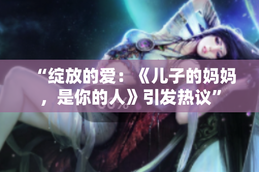 “綻放的愛：《兒子的媽媽，是你的人》引發(fā)熱議”