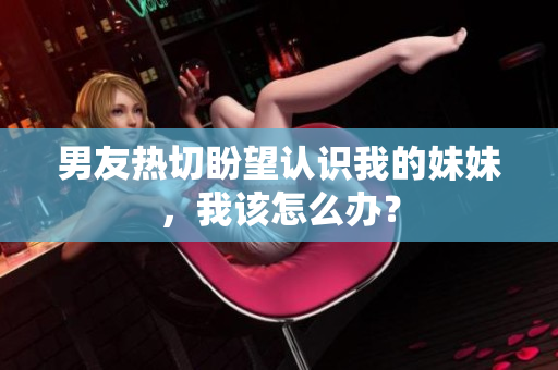 男友熱切盼望認(rèn)識(shí)我的妹妹，我該怎么辦？