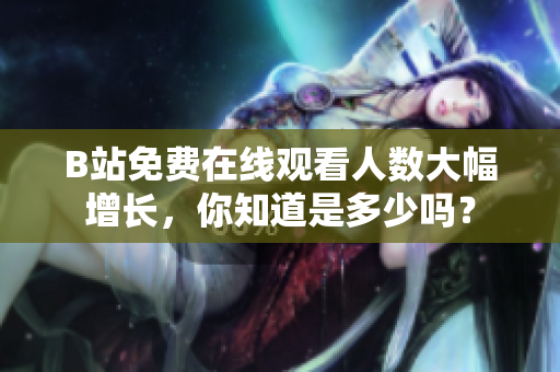 B站免費(fèi)在線觀看人數(shù)大幅增長(zhǎng)，你知道是多少嗎？