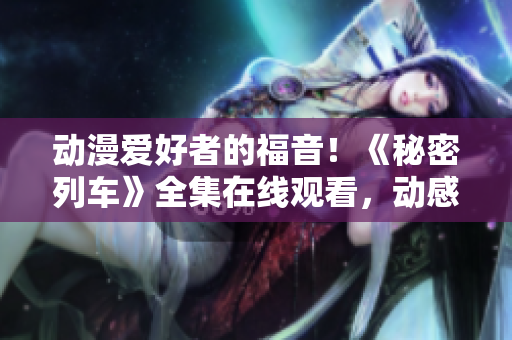 動(dòng)漫愛好者的福音！《秘密列車》全集在線觀看，動(dòng)感冒險(xiǎn)來襲