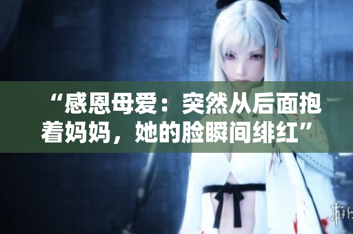 “感恩母愛(ài)：突然從后面抱著媽媽，她的臉?biāo)查g緋紅”