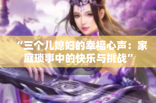 “三個兒媳婦的幸福心聲：家庭瑣事中的快樂與挑戰(zhàn)”