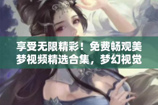 享受無限精彩！免費(fèi)暢觀美夢(mèng)視頻精選合集，夢(mèng)幻視覺盡在其中