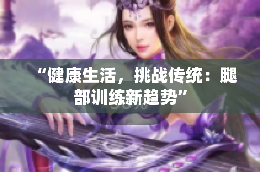 “健康生活，挑戰(zhàn)傳統(tǒng)：腿部訓(xùn)練新趨勢(shì)”