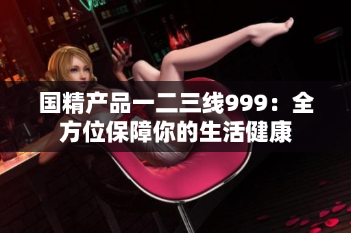 國(guó)精產(chǎn)品一二三線999：全方位保障你的生活健康