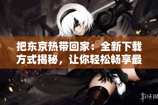 把東京熱帶回家：全新下載方式揭秘，讓你輕松暢享最火熱影視資源！