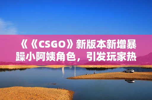 《《CSGO》新版本新增暴躁小阿姨角色，引發(fā)玩家熱議與爭(zhēng)議》