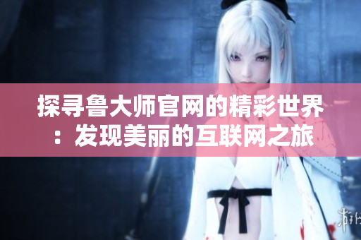探尋魯大師官網(wǎng)的精彩世界：發(fā)現(xiàn)美麗的互聯(lián)網(wǎng)之旅
