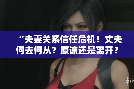 “夫妻關(guān)系信任危機！丈夫何去何從？原諒還是離開？”