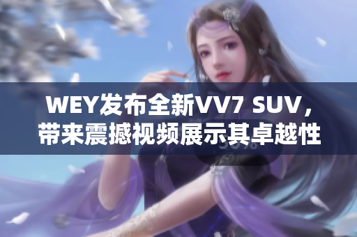 WEY發(fā)布全新VV7 SUV，帶來(lái)震撼視頻展示其卓越性能與豪華魅力