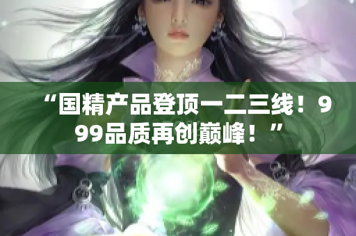 “國精產品登頂一二三線！999品質再創(chuàng)巔峰！”