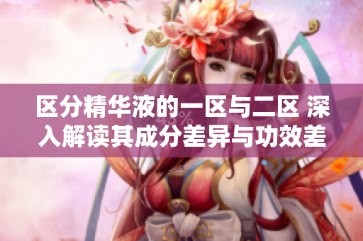 區(qū)分精華液的一區(qū)與二區(qū) 深入解讀其成分差異與功效差異