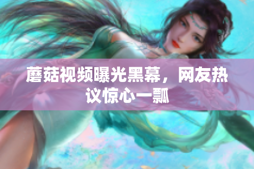 蘑菇視頻曝光黑幕，網(wǎng)友熱議驚心一瓢