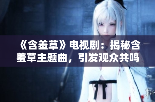 《含羞草》電視?。航颐睾卟葜黝}曲，引發(fā)觀眾共鳴的音樂奇跡