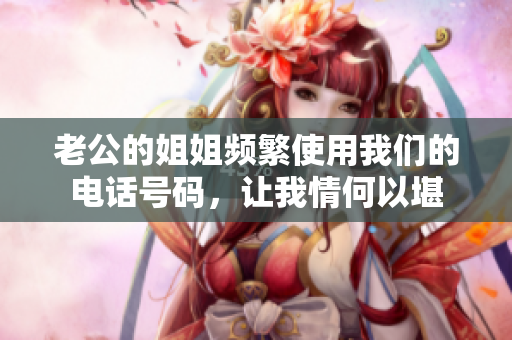 老公的姐姐頻繁使用我們的電話(huà)號(hào)碼，讓我情何以堪