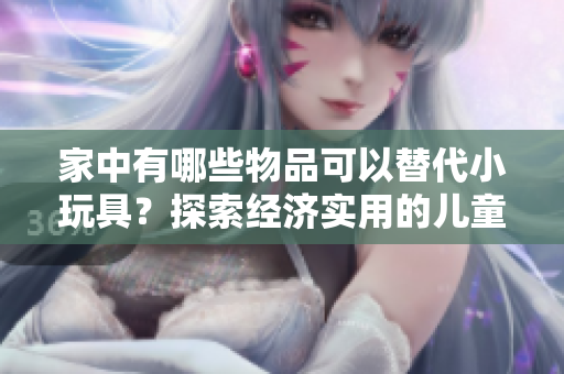 家中有哪些物品可以替代小玩具？探索經(jīng)濟(jì)實(shí)用的兒童娛樂(lè)替代方案