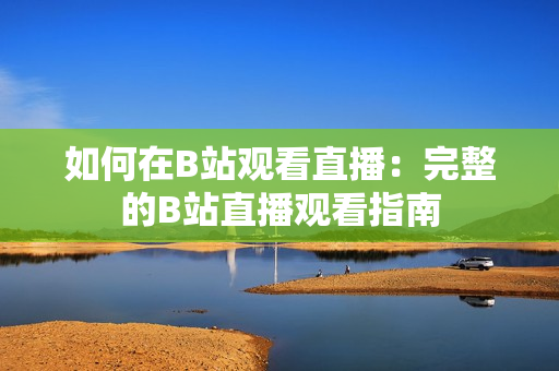 如何在B站觀看直播：完整的B站直播觀看指南
