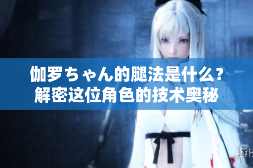 伽羅ちゃん的腿法是什么？解密這位角色的技術(shù)奧秘