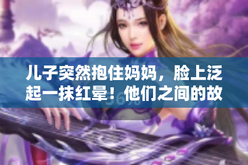 兒子突然抱住媽媽，臉上泛起一抹紅暈！他們之間的故事如何展開？